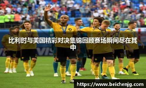 比利时与美国精彩对决集锦回顾赛场瞬间尽在其中