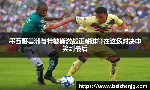 墨西哥美洲与特彼斯激战正酣谁能在这场对决中笑到最后